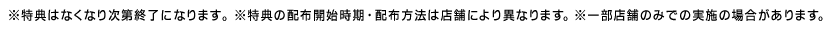 ※特典はなくなり次第終了になります。※特典の配布開始時期・配布方法は店舗により異なります。※一部店舗のみでの実施の場合があります。