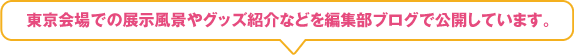 東京会場での展示風景やグッズ紹介などを編集部ブログで公開しています。