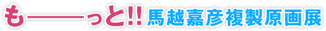 もーーーっと！！馬越嘉利複製原画展