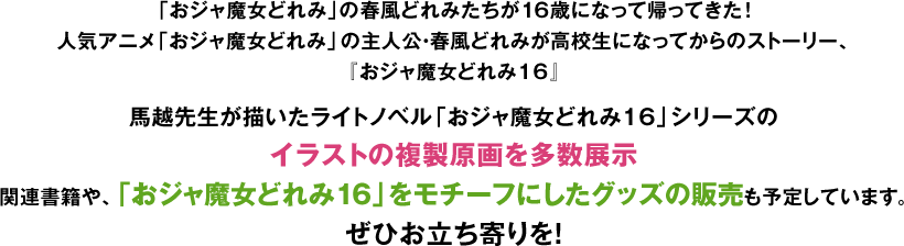 「おジャ魔女どれみ」の春風どれみたちが16歳になって帰ってきた！人気アニメ「おジャ魔女どれみ」の主人公・春風どれみが高校生になってからのストーリー、『おジャ魔女どれみ16』馬越先生が描いたライトノベル「おジャ魔女どれみ16」シリーズのイラストの複製原画を多数展示関連書籍や、「おジャ魔女どれみ16」をモチーフにしたグッズの販売も予定しています。ぜひお立ち寄りを！