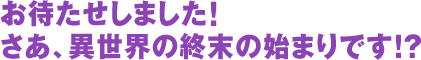 お待たせしました! さあ、異世界の終末の始まりです!?