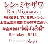 レン・ミヤザワ 飛び級をしている天才少女。上位元素生成能力が非常に高い。架空武装は“粉砕する灼槌”。 Birthday:6/12  「…………んぅ」