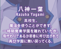 八神一葉(Kazuha Yagami)　高校生。魔法を使うことができず、一時期魔奏学園を離れていたが、母代わりである沙耶香に呼び出されて再び学園に舞い戻ってくる。