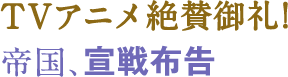 TVアニメ絶賛御礼!帝国、宣戦布告
