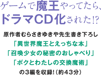 ゲームで魔王やってたら、ドラマCD化された!?原作者むらさきゆきや先生書き下ろし「異世界魔王とえっちな本」「召喚少女の秘密のおしゃべり」「ボクとわたしの交換魔術」の3編を収録!(約43分)