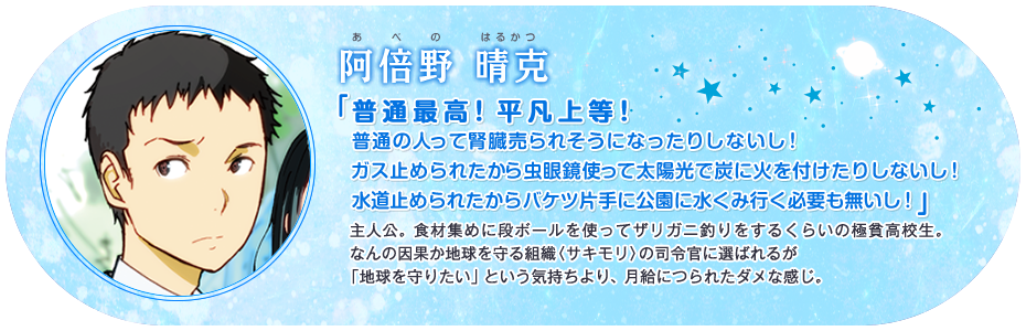 阿倍野 晴克 「普通最高!平凡上等! 普通の人って腎臓売られそうになったりしないし!ガス止められたから虫眼鏡使って太陽光で炭に火を付けたりしないし!水道止められたからバケツ片手に公園に水くみ行く必要も無いし!」 主人公。食材集めに段ボールを使ってザリガニ釣りをするくらいの極貧高校生。なんの因果か地球を守る組織〈サキモリ〉の司令官に選ばれるが「地球を守りたい」という気持ちより、月給につられたダメな感じ。