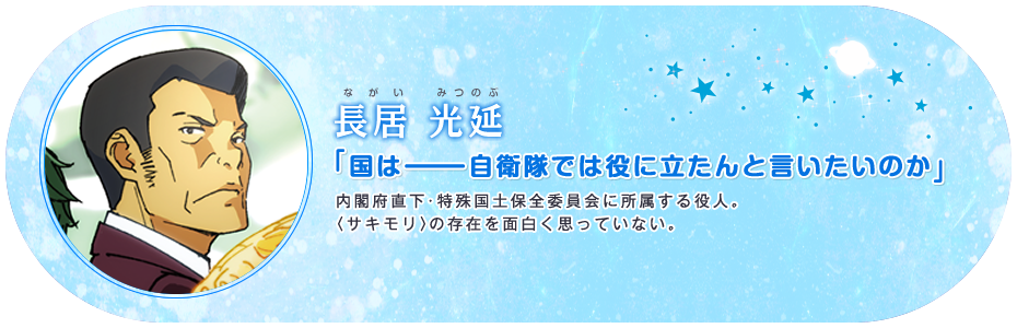 長居 光延 「国はーーー自衛隊では役に立たんと言いたいのか」 内閣府直下・特殊国土保全委員会に所属する役人。〈サキモリ〉の存在を面白く思っていない。