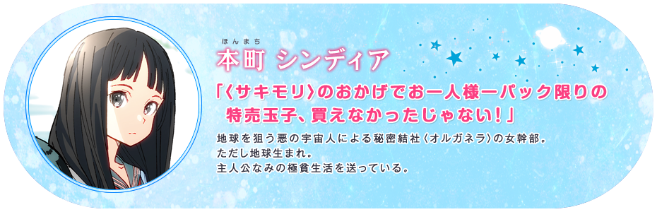 本町 シンディア 「〈サキモリ〉のおかげでお一人様一パック限りの特売玉子、買えなかったじゃない!」 地球を狙う悪の宇宙人による秘密結社〈オルガネラ〉の女幹部。ただし地球生まれ。主人公なみの極貧生活を送っている。