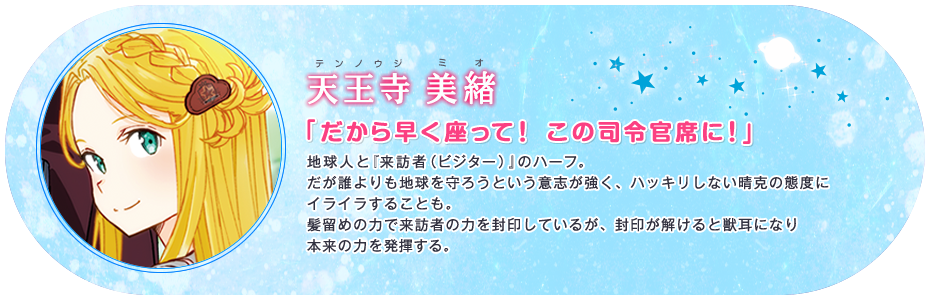 天王寺 美緖 「だから早く座って! この司令官席に!」 地球人と『来訪者(ビジター)』のハーフ。だが誰よりも地球を守ろうという意志が強く、ハッキリしない晴克の態度にイライラすることも。髪留めの力で来訪者の力を封印しているが、封印が解けると獣耳になり本来の力を発揮する。