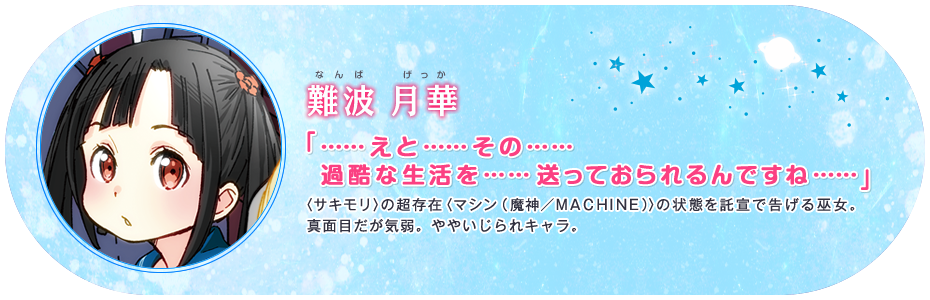 難波 月華 「……えと……その……過酷な生活を……送っておられるんですね……」 〈サキモリ〉の超存在〈マシン(魔神/MACHINE)〉の状態を託宣で告げる巫女。真面目だが気弱。ややいじられキャラ。