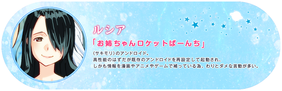 ルシア 「お姉ちゃんロケットぱーんち」 〈サキモリ〉のアンドロイド。高性能のはずだが既存のアンドロイドを再設定して起動され、しかも情報を漫画やアニメやゲームで補っている為、わりとダメな言動が多い。