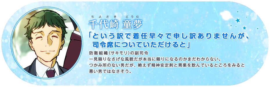 千代崎 童夢 「という訳で着任早々で申し訳ありませんが、司令席についていただけると」 防衛組織〈サキモリ〉の副司令一見頼りなさげな風貌だが本当に頼りになるのかまだわからない。つかみ所のない男だが、絶えず精神安定剤と胃薬を飲んでいるところをみると悪い男ではなさそう。