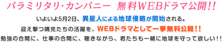パラミリタリ・カンパニー 無料WEBドラマ公開!! いよいよ5月2日、異星人による地球侵略が開始される。迎え撃つ晴克たちの活躍を、WEBドラマとして一挙無料公開!!勉強の合間に、仕事の合間に、聴きながら、君たちも一緒に地球を守って欲しい!!