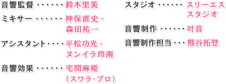 音響監督・・・・・・鈴木里美ミキサー・・・・・・森田祐一アシスタント・・・・ヌンイラ玲南音響効果・・・・・・宅間麻姫(スワラ・プロ) スタジオ・・・・・・スリーエススタジオ音響制作・・・・・・叶音音響制作担当・・・熊谷拓登