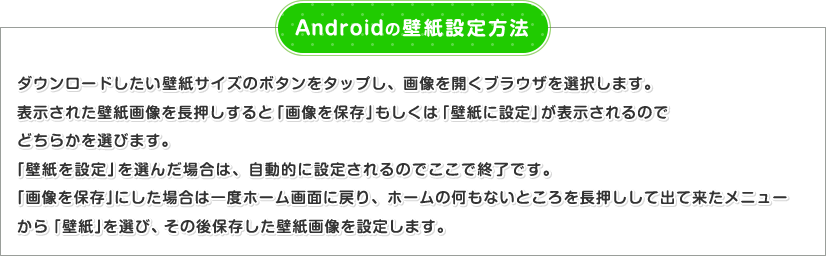 Androidの壁紙設定方法 ダウンロードしたい壁紙サイズのボタンをタップし、画像を開くブラウザを選択します。表示された壁紙画像を長押しすると「画像を保存」もしくは「壁紙に設定」が表示されるのでどちらかを選びます。「壁紙を設定」を選んだ場合は、自動的に設定されるのでここで終了です。「画像を保存」にした場合は一度ホーム画面に戻り、ホームの何もないところを長押しして出て来たメニューから「壁紙」を選び、その後保存した壁紙画像を設定します。