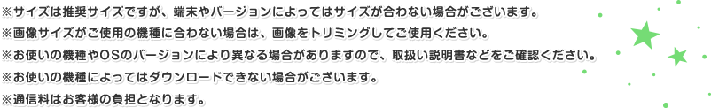 ※サイズは推奨サイズですが、端末やバージョンによってはサイズが合わない場合がございます。※画像サイズがご使用の機種に合わない場合は、画像をトリミングしてご使用ください。※お使いの機種やOSのバージョンにより異なる場合がありますので、取扱い説明書などをご確認ください。※お使いの機種によってはダウンロードできない場合がございます。※通信料はお客様の負担となります。