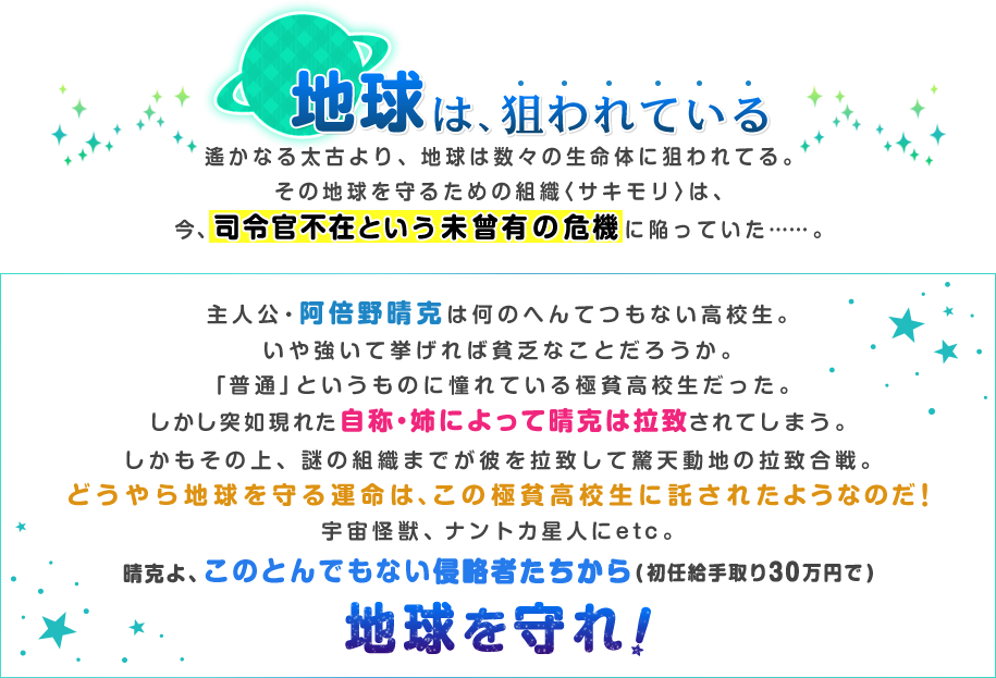 地球は、狙われている遙かなる太古より、地球は数々の生命体に狙われてる。その地球を守るための組織〈サキモリ〉は、今、司令官不在という未曾有の危機に陥っていた……。主人公・阿倍野晴克は何のへんてつもない高校生。いや強いて挙げれば貧乏なことだろうか。「普通」というものに憧れている極貧高校生だった。しかし突如現れた自称・姉によって晴克は拉致されてしまう。しかもその上、謎の組織までが彼を拉致して驚天動地の拉致合戦。どうやら地球を守る運命は、この極貧高校生に託されたようなのだ!宇宙怪獣、ナントカ星人にetc。晴克よ、このとんでもない侵略者たちから地球を守れ!