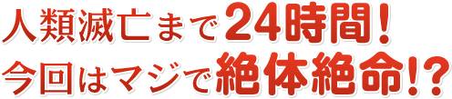 人類滅亡まで24時間! 今回はマジで絶体絶命!?