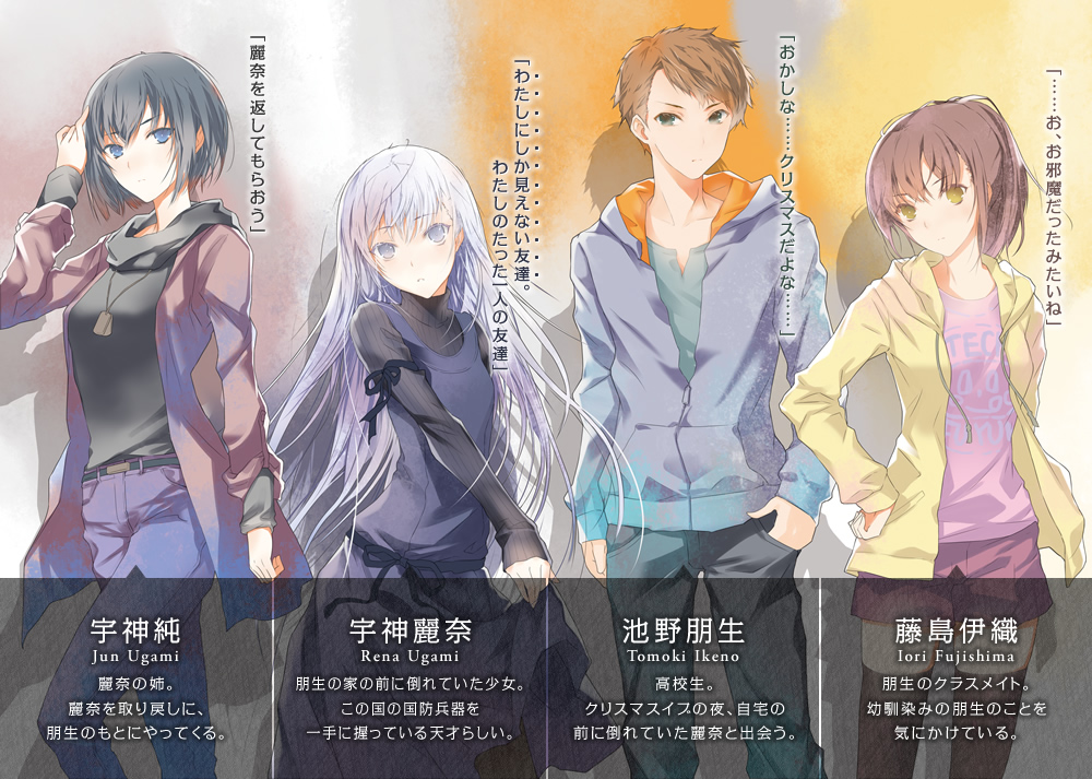 宇神純 麗奈の姉。麗奈を取り戻しに、朋生のもとにやってくる。 宇神麗奈 朋生の家の前に倒れていた少女。この国の国防兵器を一手に握っている天才らしい。 池野朋生 高校生。クリスマスイブの夜、自宅の前に倒れていた麗奈と出会う。 藤島伊織 朋生のクラスメイト。幼馴染みの朋生のことを気にかけている。