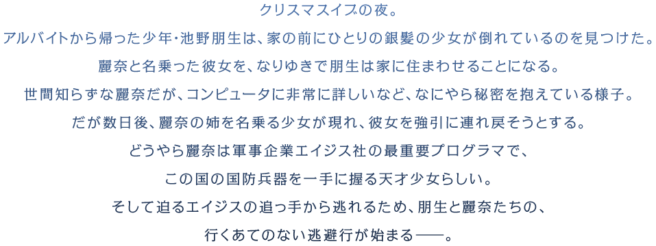 クリスマスイブの夜。アルバイトから帰った少年・池野朋生は、家の前にひとりの銀髪の少女が倒れているのを見つけた。麗奈と名乗った彼女を、なりゆきで朋生は家に住まわせることになる。世間知らずな麗奈だが、コンピュータに非常に詳しいなど、なにやら秘密を抱えている様子。だが数日後、麗奈の姉を名乗る少女が現れ、彼女を強引に連れ戻そうとする。どうやら麗奈は軍事企業エイジス社の最重要プログラマで、この国の国防兵器を一手に握る天才少女らしい。そして迫るエイジスの追っ手から逃れるため、朋生と麗奈たちの、行くあてのない逃避行が始まる――。